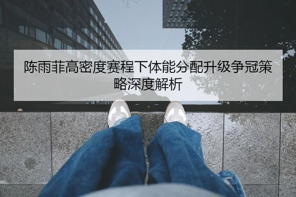 陈雨菲高密度赛程下体能分配升级争冠策略深度解析