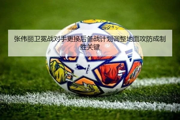 张伟丽卫冕战对手更换后备战计划调整地面攻防成制胜关键